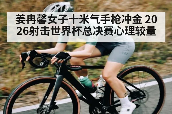 姜冉馨女子十米气手枪冲金 2026射击世界杯总决赛心理较量
