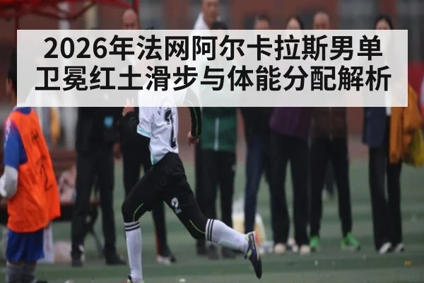 2026年法网阿尔卡拉斯男单卫冕红土滑步与体能分配解析